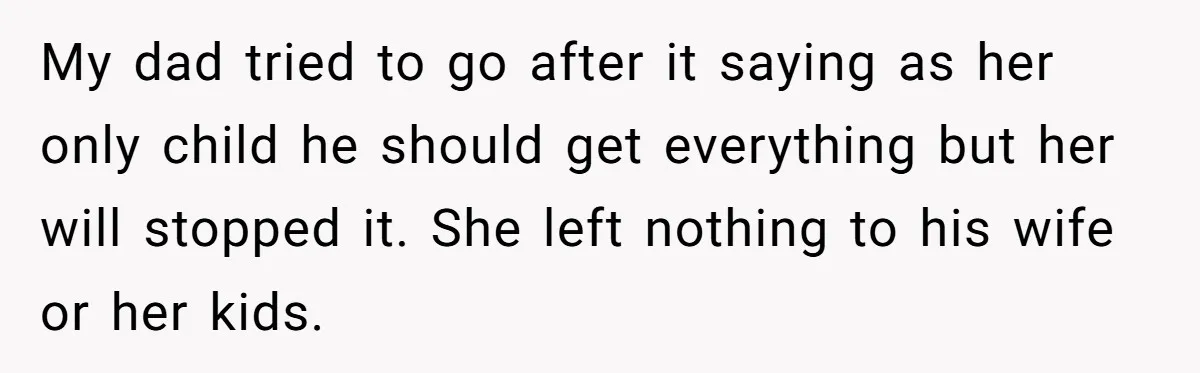 My dad tried to go after it saying as her only child he should get everything but her will stopped it. She left nothing to his wife or her kids.