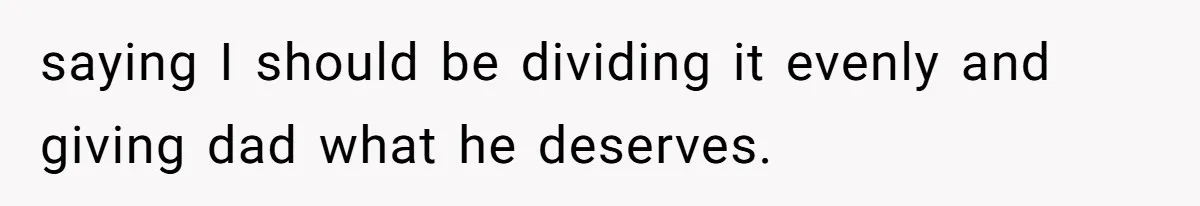 saying I should be dividing it evenly and giving dad what he deserves.