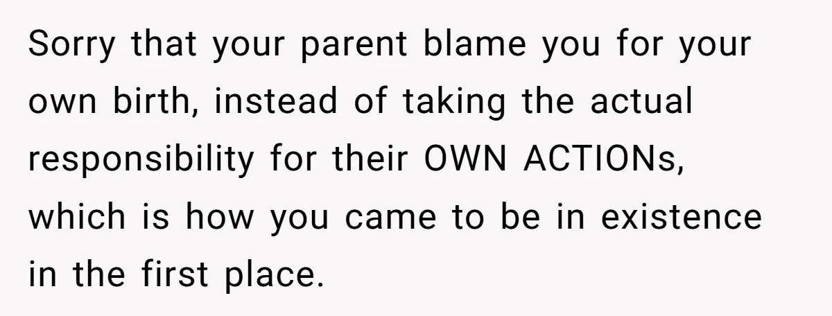 Sorry that your parent blame you for your own birth, instead of taking the actual responsibility for their OWN ACTIONs, which is how you came to be in existence in...