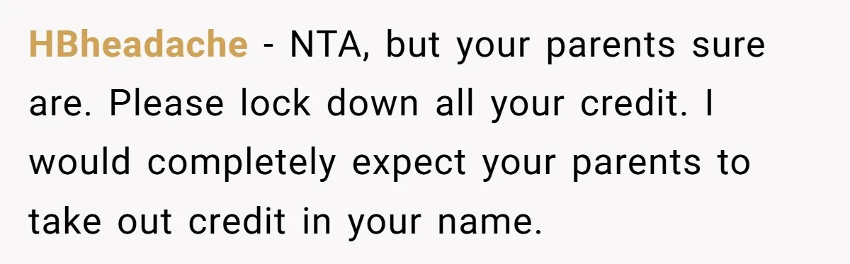 HBheadache − NTA, but your parents sure are. Please lock down all your credit. I would completely expect your parents to take out credit in your name.
