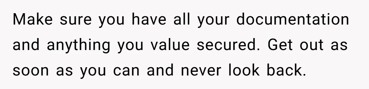 Make sure you have all your documentation and anything you value secured. Get out as soon as you can and never look back.