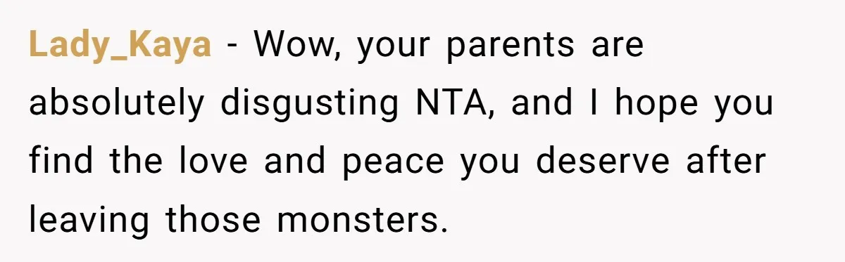 Lady_Kaya − Wow, your parents are absolutely disgusting NTA, and I hope you find the love and peace you deserve after leaving those monsters.