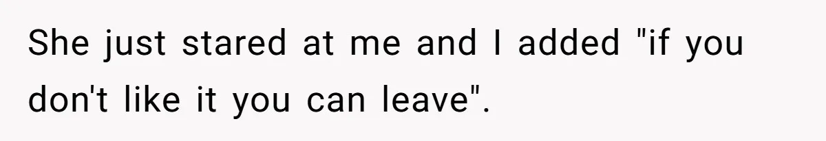 She just stared at me and I added "if you don't like it you can leave".