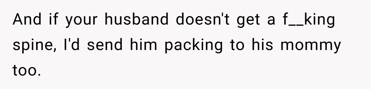 And if your husband doesn't get a f__king spine, I'd send him packing to his mommy too.
