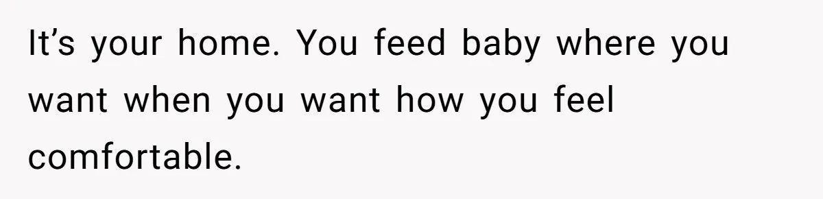 It’s your home. You feed baby where you want when you want how you feel comfortable.