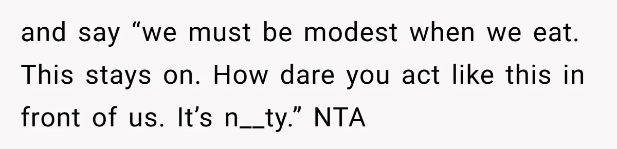and say “we must be modest when we eat. This stays on. How dare you act like this in front of us. It’s n__ty.” NTA