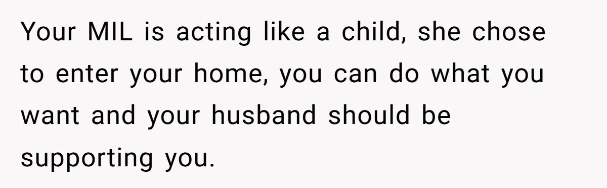 Your MIL is acting like a child, she chose to enter your home, you can do what you want and your husband should be supporting you.
