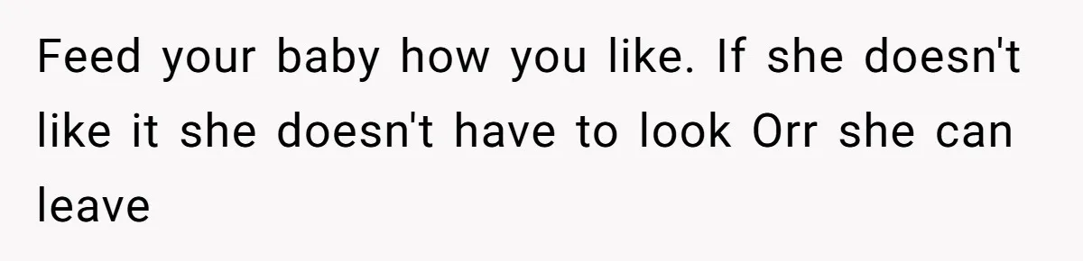 Feed your baby how you like. If she doesn't like it she doesn't have to look Orr she can leave
