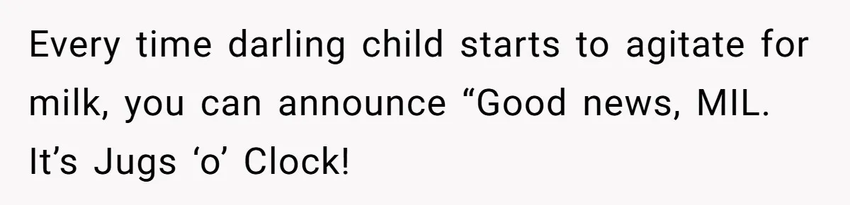 Every time darling child starts to agitate for milk, you can announce “Good news, MIL. It’s Jugs ‘o’ Clock!