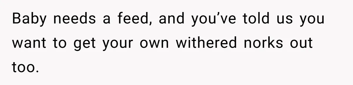 Baby needs a feed, and you’ve told us you want to get your own withered norks out too.
