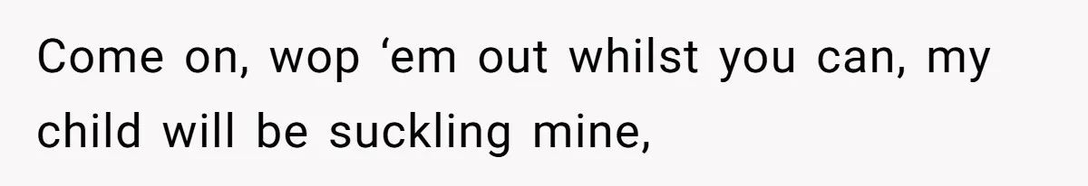 Come on, wop ‘em out whilst you can, my child will be suckling mine,