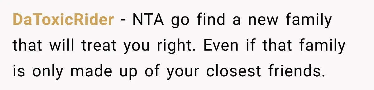 DaToxicRider − NTA go find a new family that will treat you right. Even if that family is only made up of your closest friends.