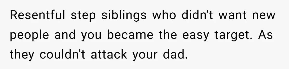 Resentful step siblings who didn't want new people and you became the easy target. As they couldn't attack your dad.