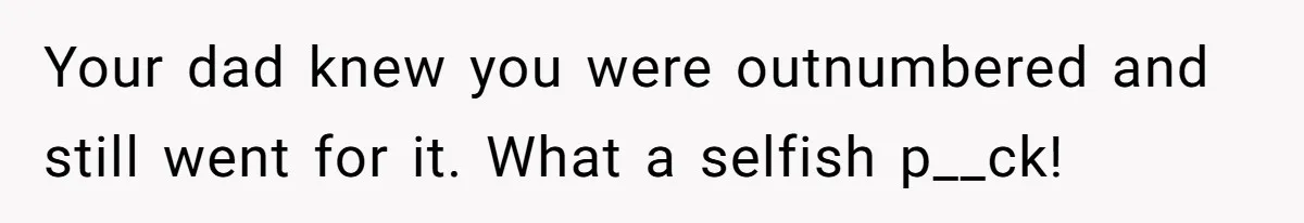 Your dad knew you were outnumbered and still went for it. What a selfish p__ck!