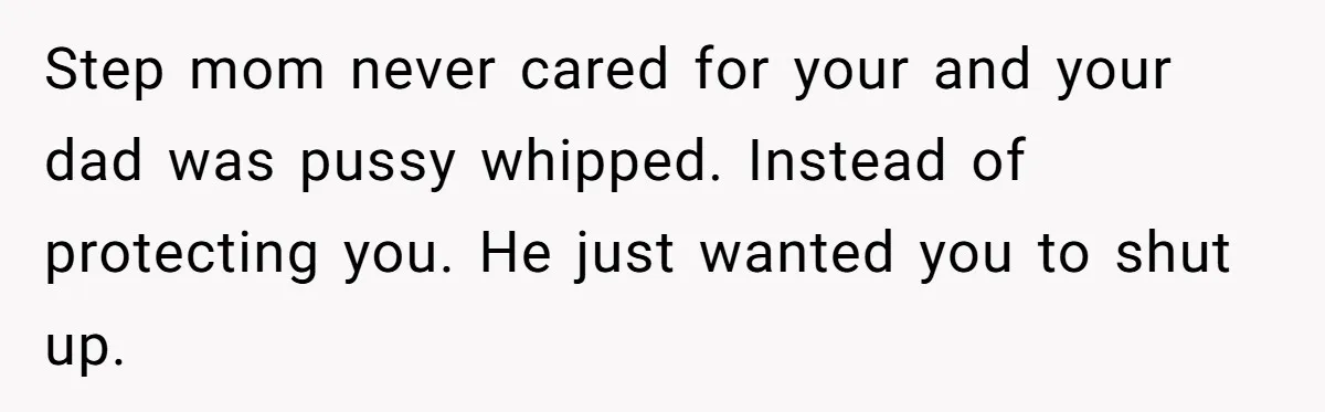 Step mom never cared for your and your dad was pussy whipped. Instead of protecting you. He just wanted you to shut up.