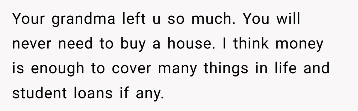 Your grandma left u so much. You will never need to buy a house. I think money is enough to cover many things in life and student loans if any.
