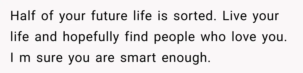 Half of your future life is sorted. Live your life and hopefully find people who love you. I m sure you are smart enough.