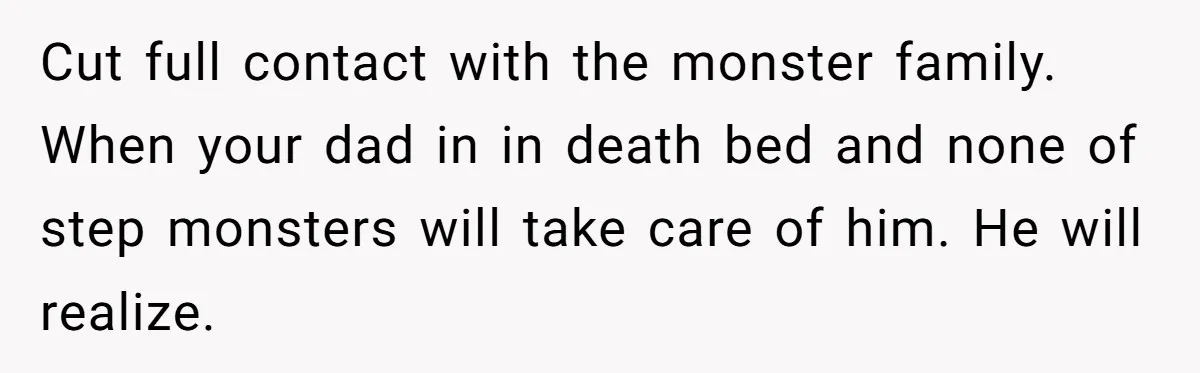 Cut full contact with the monster family. When your dad in in death bed and none of step monsters will take care of him. He will realize.