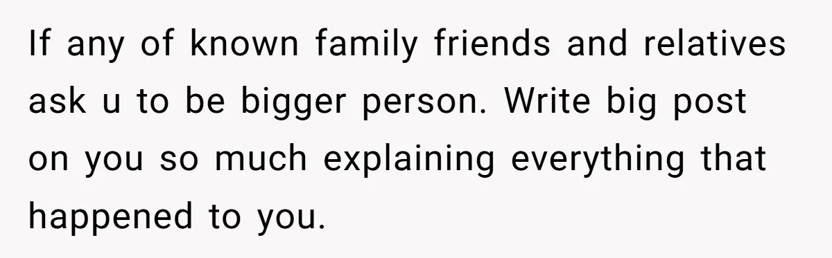 If any of known family friends and relatives ask u to be bigger person. Write big post on you so much explaining everything that happened to you.