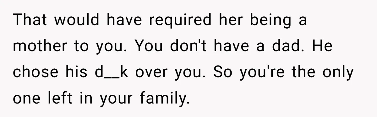 That would have required her being a mother to you. You don't have a dad. He chose his d__k over you. So you're the only one left in your family.