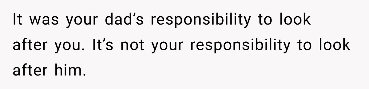It was your dad’s responsibility to look after you. It’s not your responsibility to look after him.