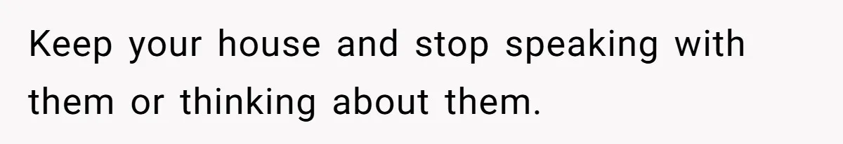 Keep your house and stop speaking with them or thinking about them.