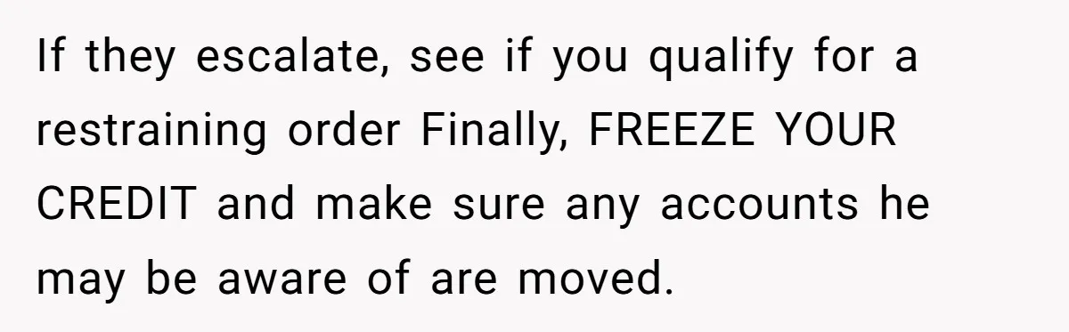 If they escalate, see if you qualify for a restraining order Finally, FREEZE YOUR CREDIT and make sure any accounts he may be aware of are moved.