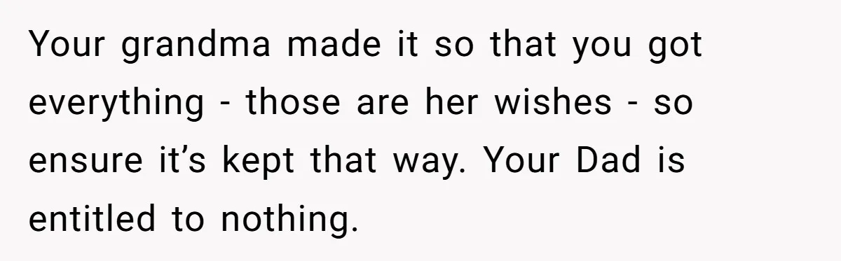 Your grandma made it so that you got everything - those are her wishes - so ensure it’s kept that way. Your Dad is entitled to nothing.