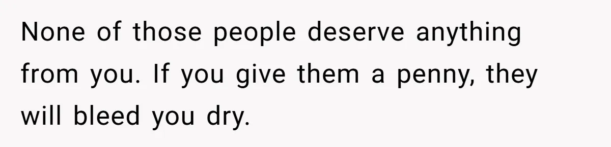 None of those people deserve anything from you. If you give them a penny, they will bleed you dry.