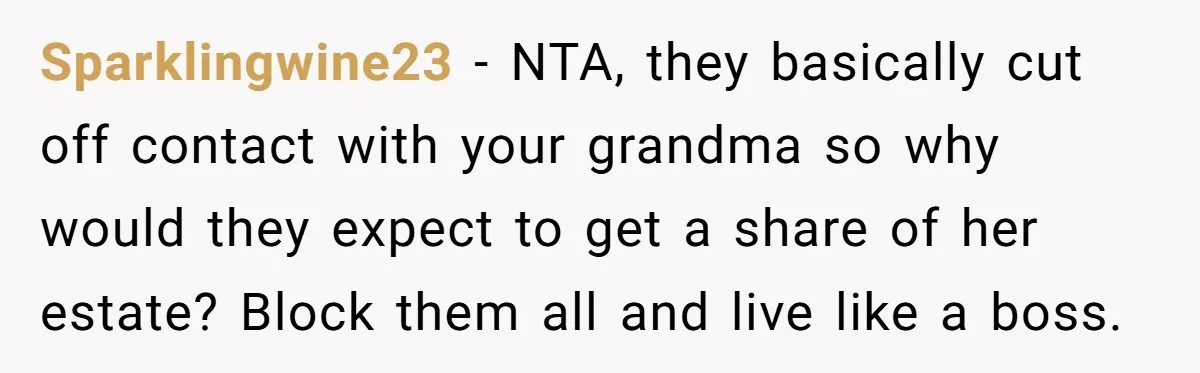 Sparklingwine23 − NTA, they basically cut off contact with your grandma so why would they expect to get a share of her estate? Block them all and live like a...