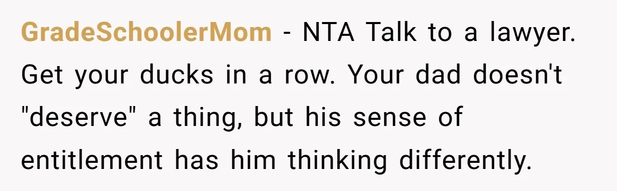 GradeSchoolerMom − NTA Talk to a lawyer. Get your ducks in a row. Your dad doesn't "deserve" a thing, but his sense of entitlement has him thinking differently.