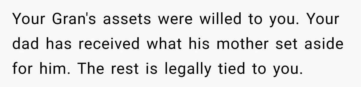 Your Gran's assets were willed to you. Your dad has received what his mother set aside for him. The rest is legally tied to you.