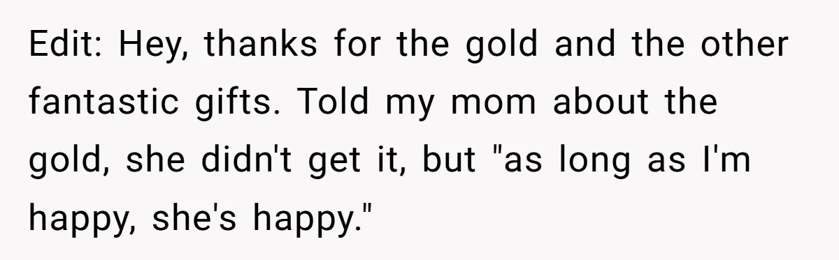 Edit: Hey, thanks for the gold and the other fantastic gifts. Told my mom about the gold, she didn't get it, but "as long as I'm happy, she's happy."