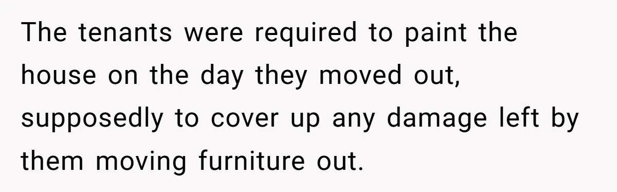 The tenants were required to paint the house on the day they moved out, supposedly to cover up any damage left by them moving furniture out.