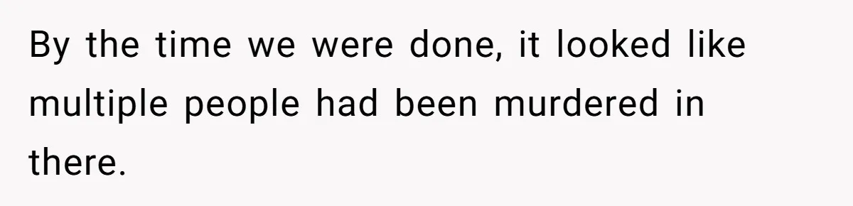 By the time we were done, it looked like multiple people had been murdered in there.