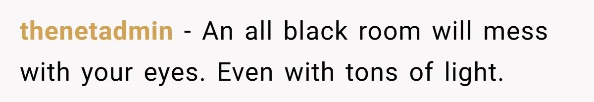 thenetadmin − An all black room will mess with your eyes. Even with tons of light.