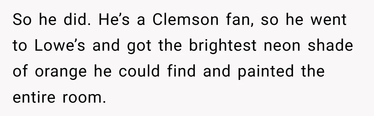 So he did. He’s a Clemson fan, so he went to Lowe’s and got the brightest neon shade of orange he could find and painted the entire room.