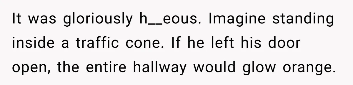 It was gloriously h__eous. Imagine standing inside a traffic cone. If he left his door open, the entire hallway would glow orange.