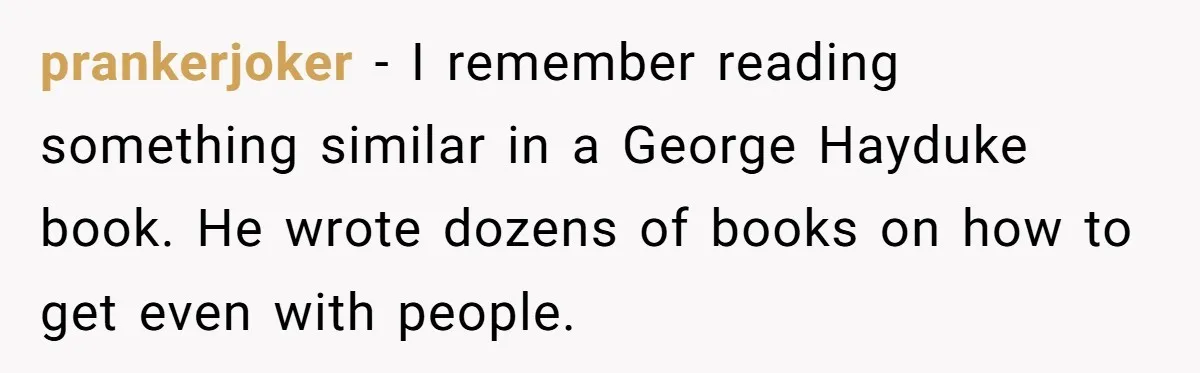 prankerjoker − I remember reading something similar in a George Hayduke book. He wrote dozens of books on how to get even with people.