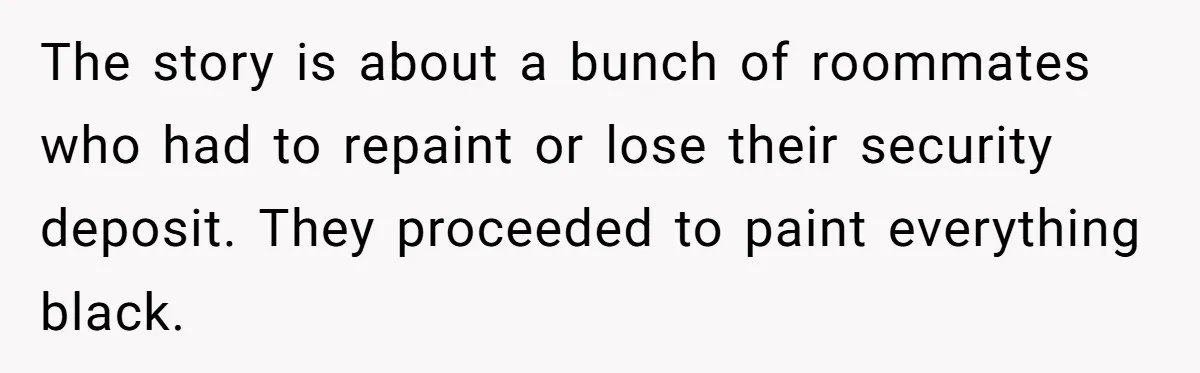 The story is about a bunch of roommates who had to repaint or lose their security deposit. They proceeded to paint everything black.