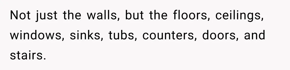 Not just the walls, but the floors, ceilings, windows, sinks, tubs, counters, doors, and stairs.