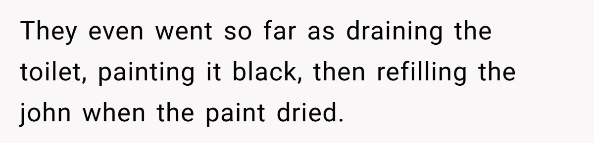 They even went so far as draining the toilet, painting it black, then refilling the john when the paint dried.