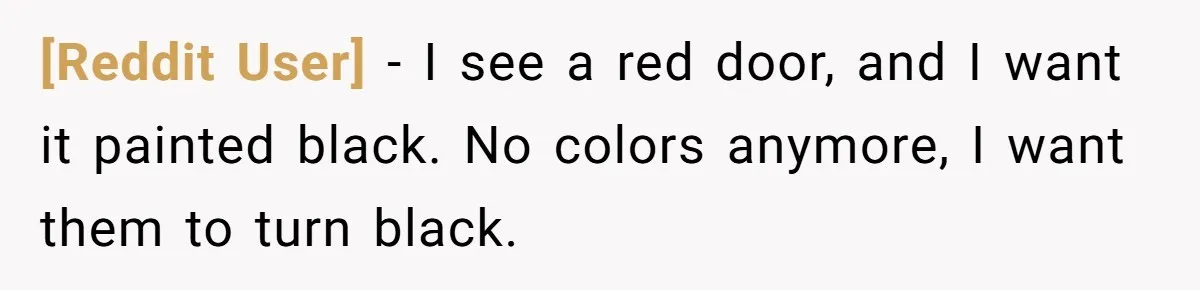 [Reddit User] − I see a red door, and I want it painted black. No colors anymore, I want them to turn black.