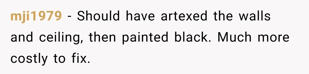 mji1979 − Should have artexed the walls and ceiling, then painted black. Much more costly to fix.