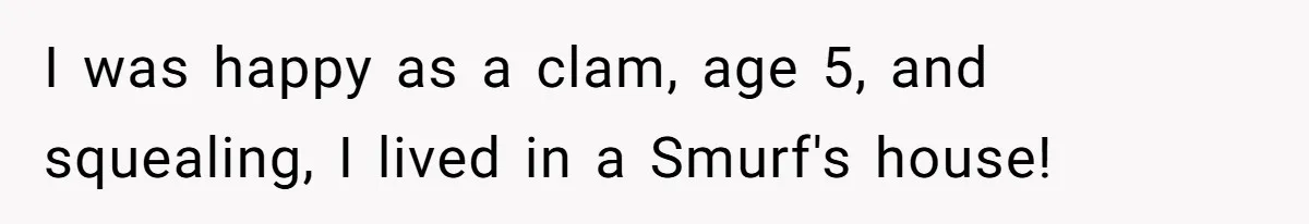 I was happy as a clam, age 5, and squealing, I lived in a Smurf's house!