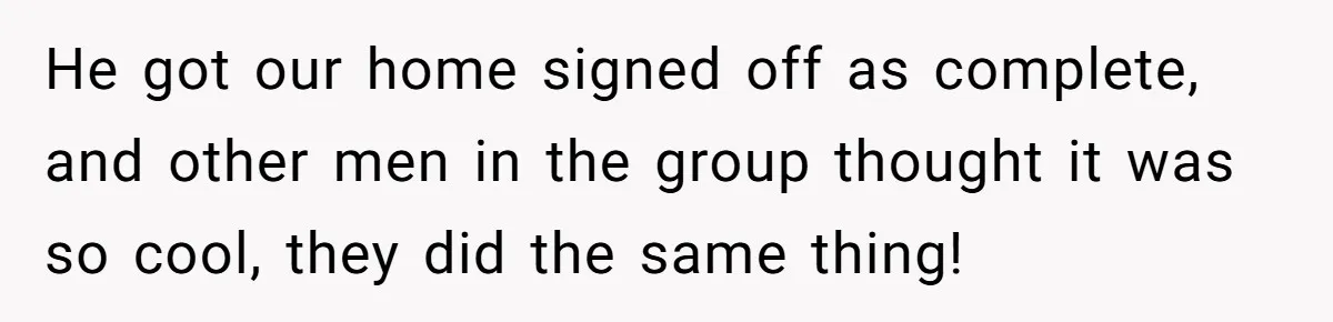 He got our home signed off as complete, and other men in the group thought it was so cool, they did the same thing!