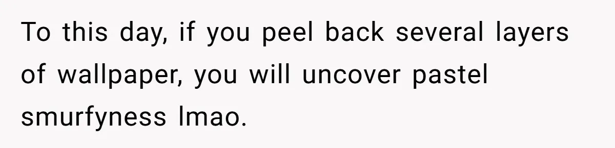 To this day, if you peel back several layers of wallpaper, you will uncover pastel smurfyness lmao.