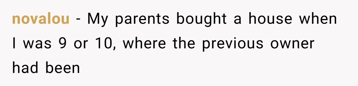 novalou − My parents bought a house when I was 9 or 10, where the previous owner had been