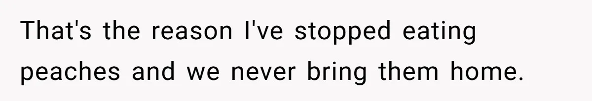 That's the reason I've stopped eating peaches and we never bring them home.
