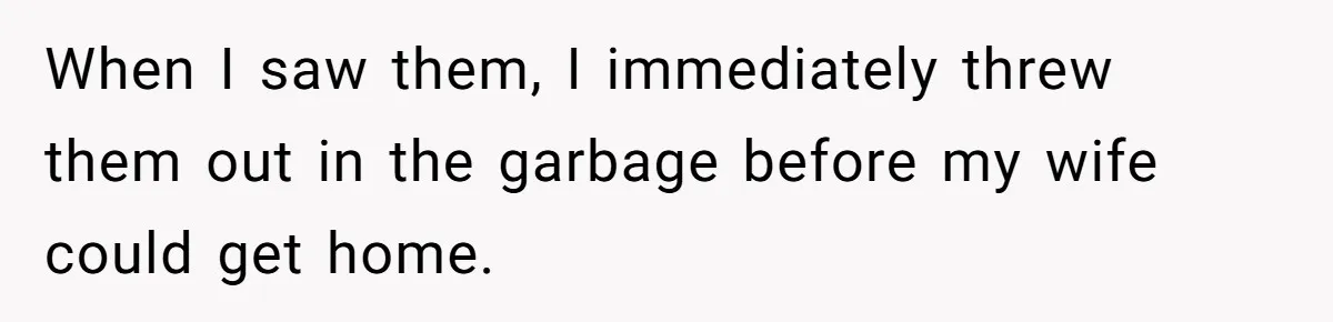 When I saw them, I immediately threw them out in the garbage before my wife could get home.